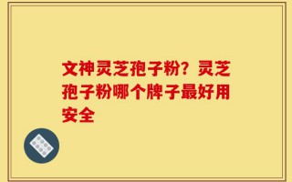 文神灵芝孢子粉？灵芝孢子粉哪个牌子最好用安全