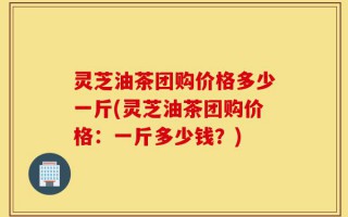 灵芝油茶团购价格多少一斤(灵芝油茶团购价格：一斤多少钱？)