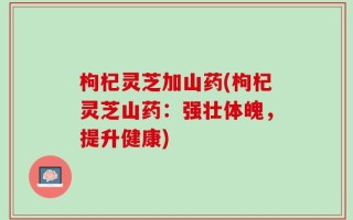 枸杞灵芝加山药(枸杞灵芝山药：强壮体魄，提升健康)