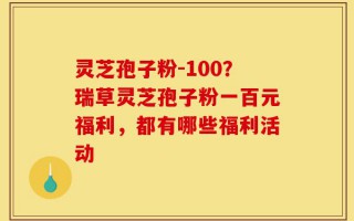 灵芝孢子粉-100？瑞草灵芝孢子粉一百元福利，都有哪些福利活动