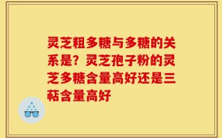 灵芝粗多糖与多糖的关系是？灵芝孢子粉的灵芝多糖含量高好还是三萜含量高好