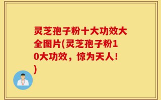 灵芝孢子粉十大功效大全图片(灵芝孢子粉10大功效，惊为天人！)