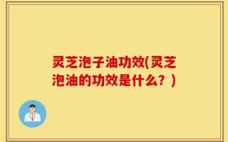 灵芝泡子油功效(灵芝泡油的功效是什么？)