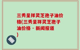 三秀呈祥灵芝孢子油价格(三秀呈祥灵芝孢子油价格 - 新闻报道)