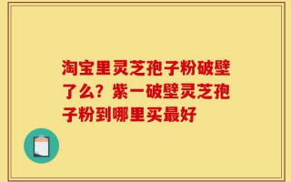 淘宝里灵芝孢子粉破壁了么？紫一破壁灵芝孢子粉到哪里买最好