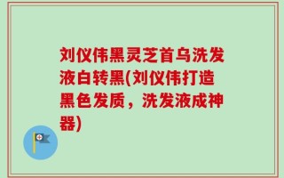 刘仪伟黑灵芝首乌洗发液白转黑(刘仪伟打造黑色发质，洗发液成神器)