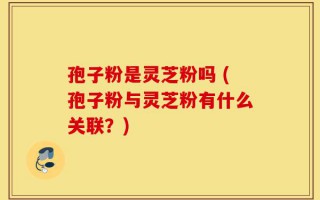 孢子粉是灵芝粉吗 (孢子粉与灵芝粉有什么关联？)