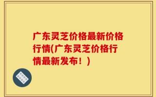 广东灵芝价格最新价格行情(广东灵芝价格行情最新发布！)