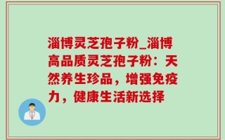淄博灵芝孢子粉_淄博高品质灵芝孢子粉：天然养生珍品，增强免疫力，健康生活新选择