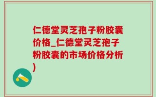 仁德堂灵芝孢子粉胶囊价格_仁德堂灵芝孢子粉胶囊的市场价格分析)
