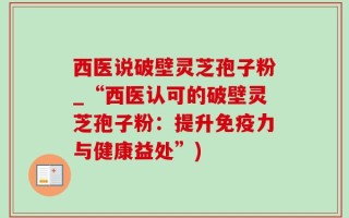 西医说破壁灵芝孢子粉_“西医认可的破壁灵芝孢子粉：提升免疫力与健康益处”)