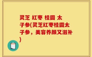 灵芝 红枣 桂圆 太子参(灵芝红枣桂圆太子参，美容养颜又滋补)
