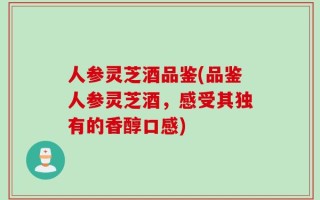 人参灵芝酒品鉴(品鉴人参灵芝酒，感受其独有的香醇口感)