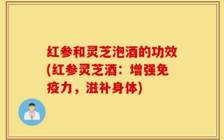 红参和灵芝泡酒的功效(红参灵芝酒：增强免疫力，滋补身体)