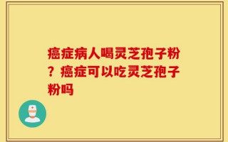 癌症病人喝灵芝孢子粉？癌症可以吃灵芝孢子粉吗