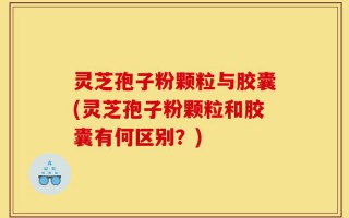 灵芝孢子粉颗粒与胶囊(灵芝孢子粉颗粒和胶囊有何区别？)