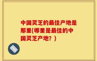 中国灵芝的最佳产地是那里(哪里是最佳的中国灵芝产地？)