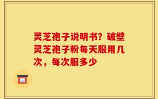 灵芝孢子说明书？破壁灵芝孢子粉每天服用几次，每次服多少