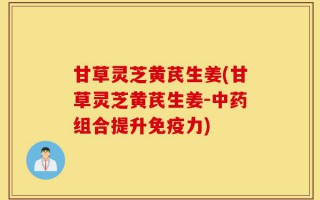 甘草灵芝黄芪生姜(甘草灵芝黄芪生姜-中药组合提升免疫力)
