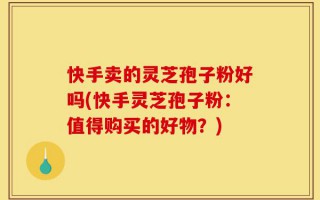 快手卖的灵芝孢子粉好吗(快手灵芝孢子粉：值得购买的好物？)