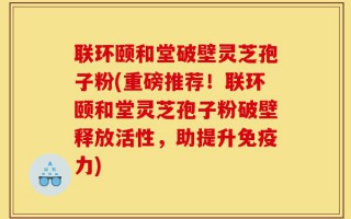 联环颐和堂破壁灵芝孢子粉(重磅推荐！联环颐和堂灵芝孢子粉破壁释放活性，助提升免疫力)