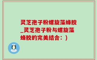 灵芝孢子粉螺旋藻蜂胶_灵芝孢子粉与螺旋藻蜂胶的完美结合：)