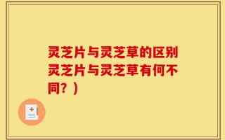 灵芝片与灵芝草的区别灵芝片与灵芝草有何不同？)