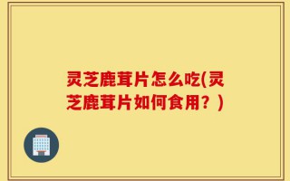 灵芝鹿茸片怎么吃(灵芝鹿茸片如何食用？)