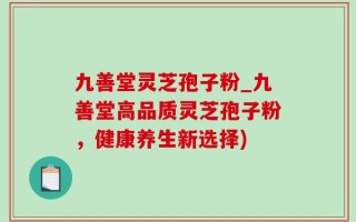 九善堂灵芝孢子粉_九善堂高品质灵芝孢子粉，健康养生新选择)