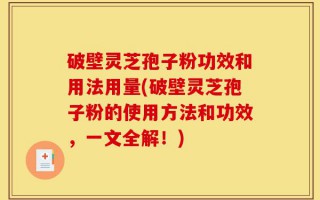破壁灵芝孢子粉功效和用法用量(破壁灵芝孢子粉的使用方法和功效，一文全解！)