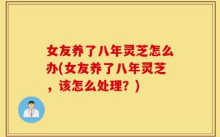女友养了八年灵芝怎么办(女友养了八年灵芝，该怎么处理？)