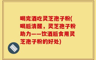 喝完酒吃灵芝孢子粉(喝后清醒，灵芝孢子粉助力——饮酒后食用灵芝孢子粉的好处)