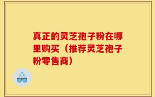 真正的灵芝孢子粉在哪里购买（推荐灵芝孢子粉零售商）