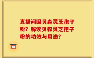 直播间因贝森灵芝孢子粉？解读贝森灵芝孢子粉的功效与用途？