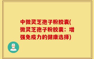 中微灵芝孢子粉胶囊(微灵芝孢子粉胶囊：增强免疫力的健康选择)