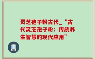 灵芝孢子粉古代_“古代灵芝孢子粉：传统养生智慧的现代应用”