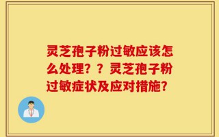 灵芝孢子粉过敏应该怎么处理？？灵芝孢子粉过敏症状及应对措施？