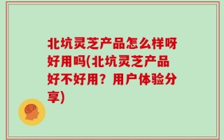 北坑灵芝产品怎么样呀好用吗(北坑灵芝产品好不好用？用户体验分享)