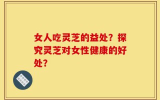 女人吃灵芝的益处？探究灵芝对女性健康的好处？
