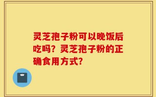 灵芝孢子粉可以晚饭后吃吗？灵芝孢子粉的正确食用方式？