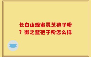 长白山蜂蜜灵芝孢子粉？御之蓝孢子粉怎么样