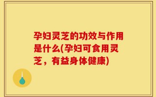 孕妇灵芝的功效与作用是什么(孕妇可食用灵芝，有益身体健康)