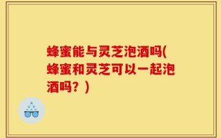 蜂蜜能与灵芝泡酒吗(蜂蜜和灵芝可以一起泡酒吗？)