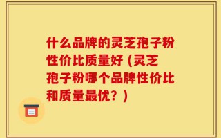 什么品牌的灵芝孢子粉性价比质量好 (灵芝孢子粉哪个品牌性价比和质量最优？)