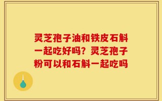 灵芝孢子油和铁皮石斛一起吃好吗？灵芝孢子粉可以和石斛一起吃吗