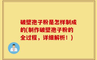 破壁孢子粉是怎样制成的(制作破壁孢子粉的全过程，详细解析！)