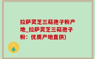拉萨灵芝三萜孢子粉产地_拉萨灵芝三萜孢子粉：优质产地直供)