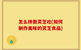 怎么样做灵芝吃(如何制作美味的灵芝食品)