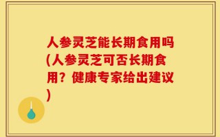人参灵芝能长期食用吗(人参灵芝可否长期食用？健康专家给出建议)