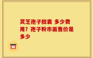 灵芝孢子胶囊 多少费用？孢子粉市面售价是多少